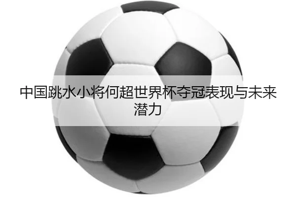 中国跳水小将何超世界杯夺冠表现与未来潜力
